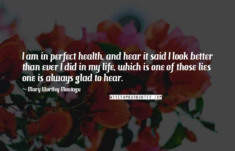 Mary Wortley Montagu Quotes: I am in perfect health, and hear it said I look better than ever I did in my life, which is one of those lies one is always glad to hear.