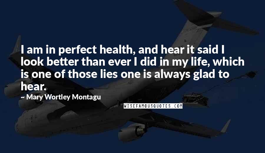 Mary Wortley Montagu Quotes: I am in perfect health, and hear it said I look better than ever I did in my life, which is one of those lies one is always glad to hear.