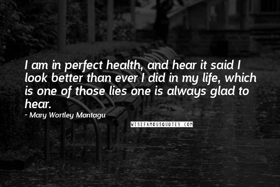 Mary Wortley Montagu Quotes: I am in perfect health, and hear it said I look better than ever I did in my life, which is one of those lies one is always glad to hear.