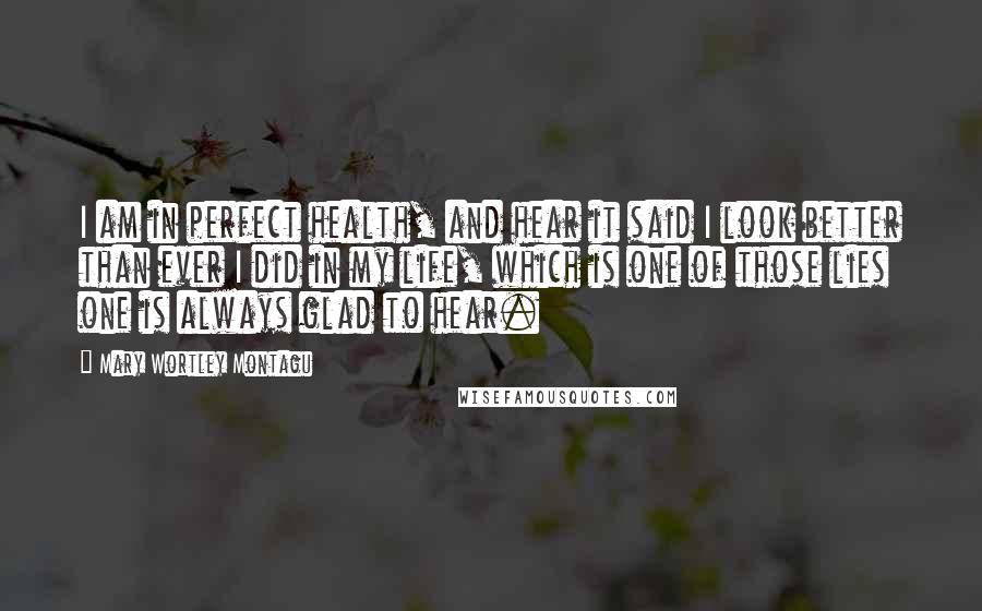 Mary Wortley Montagu Quotes: I am in perfect health, and hear it said I look better than ever I did in my life, which is one of those lies one is always glad to hear.