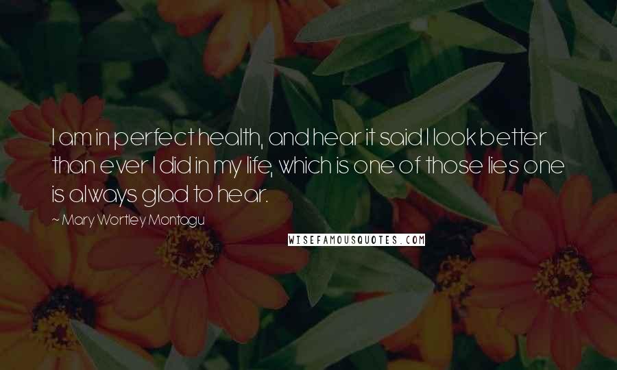 Mary Wortley Montagu Quotes: I am in perfect health, and hear it said I look better than ever I did in my life, which is one of those lies one is always glad to hear.