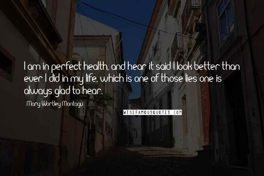 Mary Wortley Montagu Quotes: I am in perfect health, and hear it said I look better than ever I did in my life, which is one of those lies one is always glad to hear.