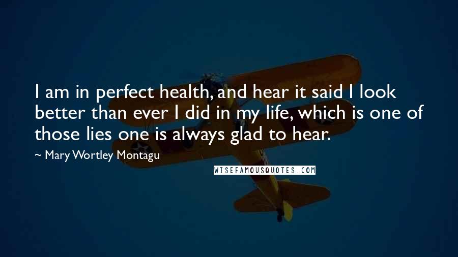 Mary Wortley Montagu Quotes: I am in perfect health, and hear it said I look better than ever I did in my life, which is one of those lies one is always glad to hear.