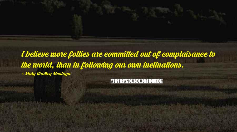 Mary Wortley Montagu Quotes: I believe more follies are committed out of complaisance to the world, than in following our own inclinations.