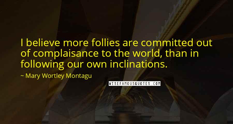 Mary Wortley Montagu Quotes: I believe more follies are committed out of complaisance to the world, than in following our own inclinations.