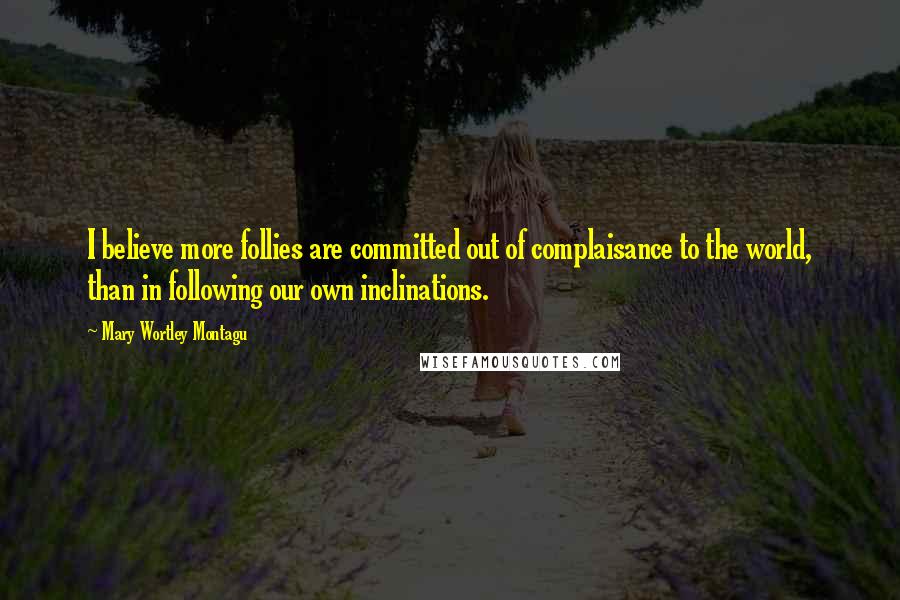 Mary Wortley Montagu Quotes: I believe more follies are committed out of complaisance to the world, than in following our own inclinations.