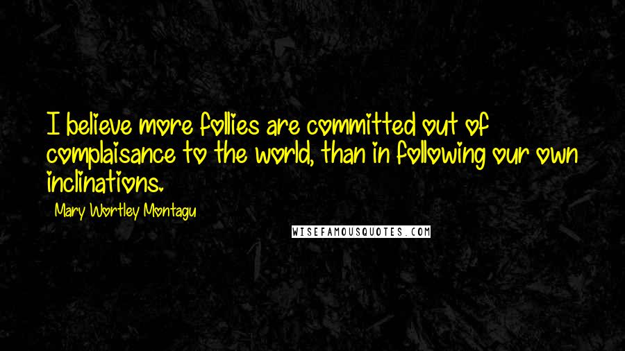 Mary Wortley Montagu Quotes: I believe more follies are committed out of complaisance to the world, than in following our own inclinations.