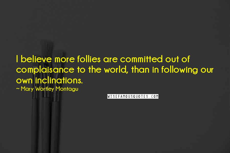 Mary Wortley Montagu Quotes: I believe more follies are committed out of complaisance to the world, than in following our own inclinations.