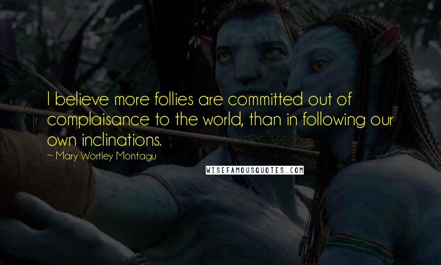 Mary Wortley Montagu Quotes: I believe more follies are committed out of complaisance to the world, than in following our own inclinations.