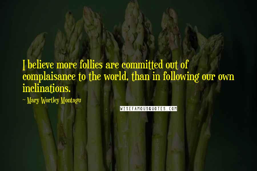 Mary Wortley Montagu Quotes: I believe more follies are committed out of complaisance to the world, than in following our own inclinations.