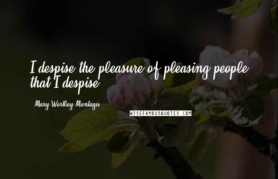 Mary Wortley Montagu Quotes: I despise the pleasure of pleasing people that I despise. 