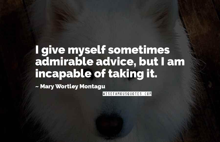Mary Wortley Montagu Quotes: I give myself sometimes admirable advice, but I am incapable of taking it.