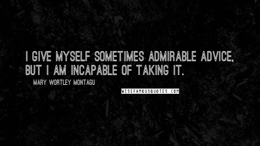 Mary Wortley Montagu Quotes: I give myself sometimes admirable advice, but I am incapable of taking it.