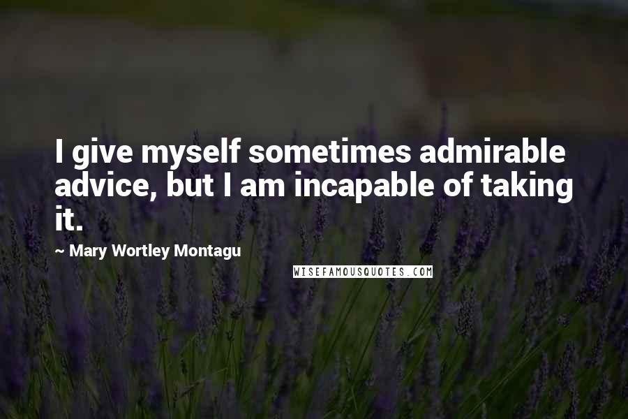 Mary Wortley Montagu Quotes: I give myself sometimes admirable advice, but I am incapable of taking it.