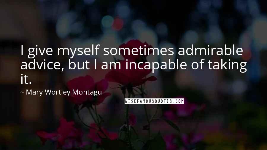 Mary Wortley Montagu Quotes: I give myself sometimes admirable advice, but I am incapable of taking it.