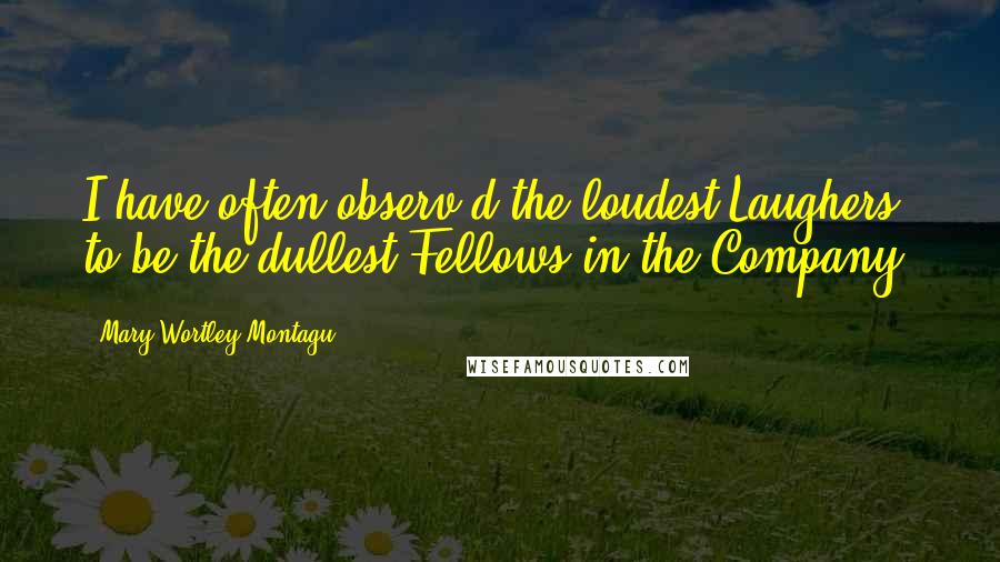 Mary Wortley Montagu Quotes: I have often observ'd the loudest Laughers to be the dullest Fellows in the Company.