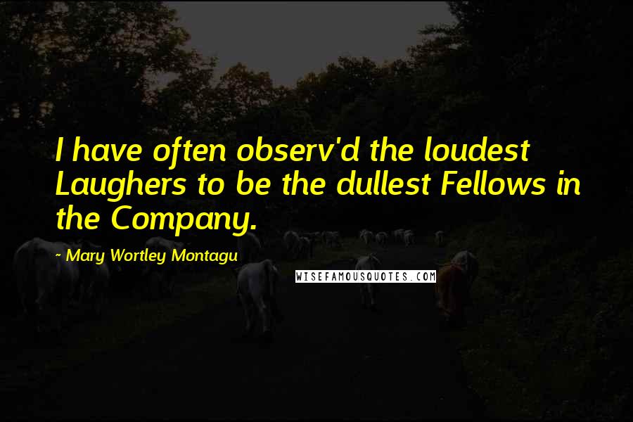Mary Wortley Montagu Quotes: I have often observ'd the loudest Laughers to be the dullest Fellows in the Company.