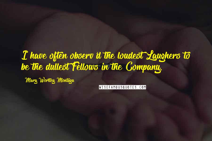 Mary Wortley Montagu Quotes: I have often observ'd the loudest Laughers to be the dullest Fellows in the Company.