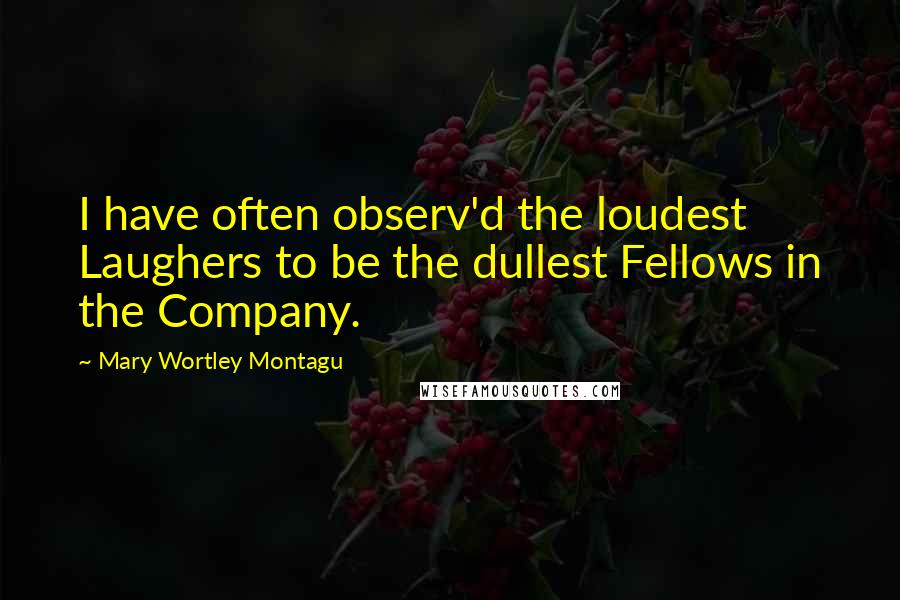Mary Wortley Montagu Quotes: I have often observ'd the loudest Laughers to be the dullest Fellows in the Company.