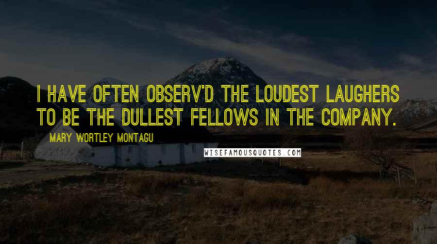 Mary Wortley Montagu Quotes: I have often observ'd the loudest Laughers to be the dullest Fellows in the Company.