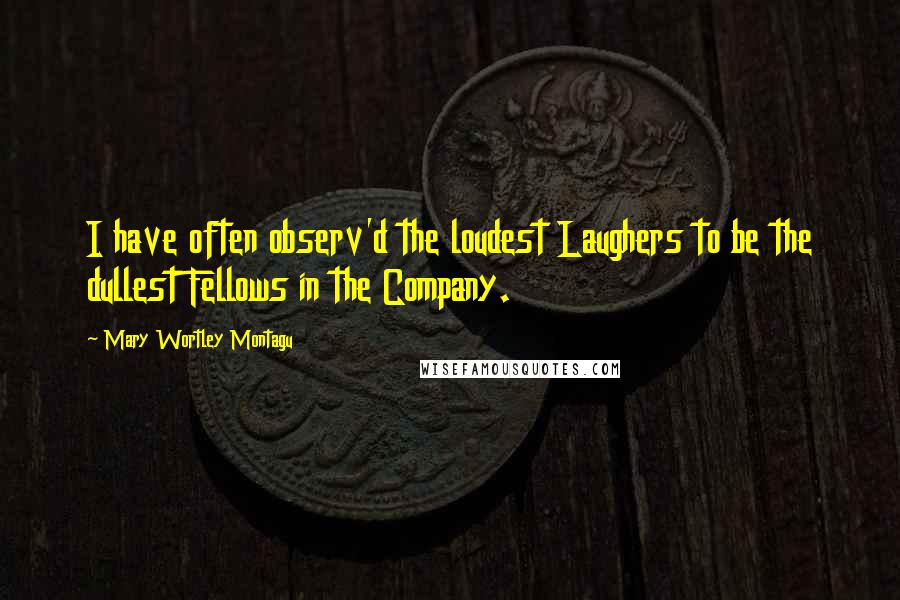 Mary Wortley Montagu Quotes: I have often observ'd the loudest Laughers to be the dullest Fellows in the Company.