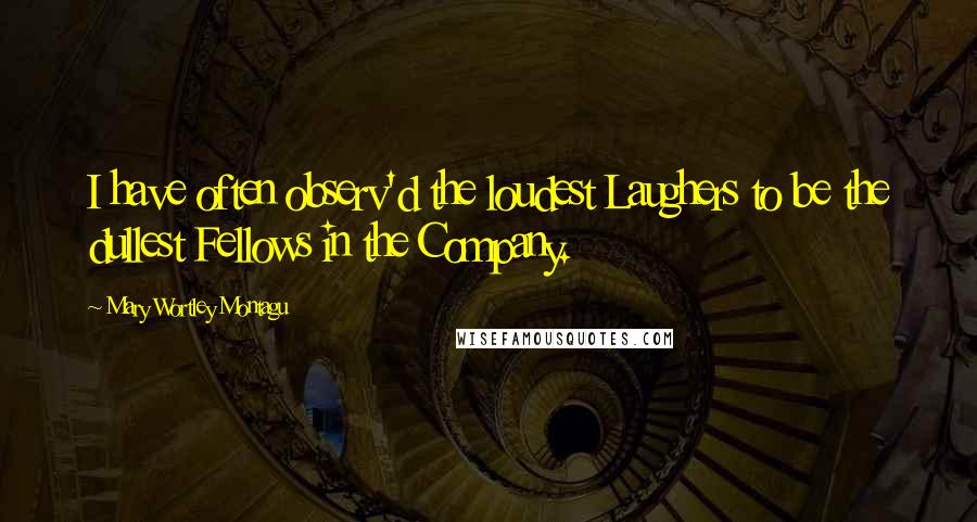 Mary Wortley Montagu Quotes: I have often observ'd the loudest Laughers to be the dullest Fellows in the Company.