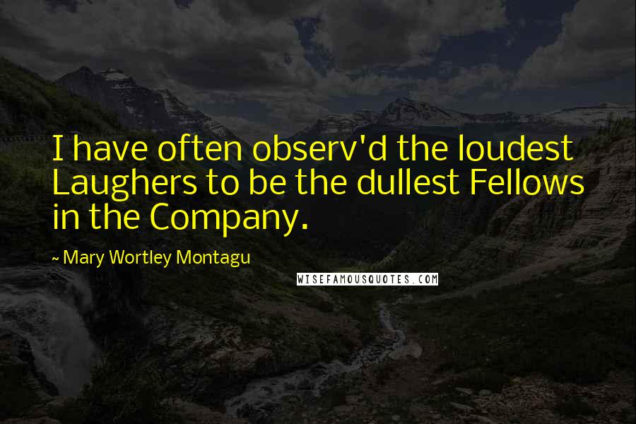 Mary Wortley Montagu Quotes: I have often observ'd the loudest Laughers to be the dullest Fellows in the Company.