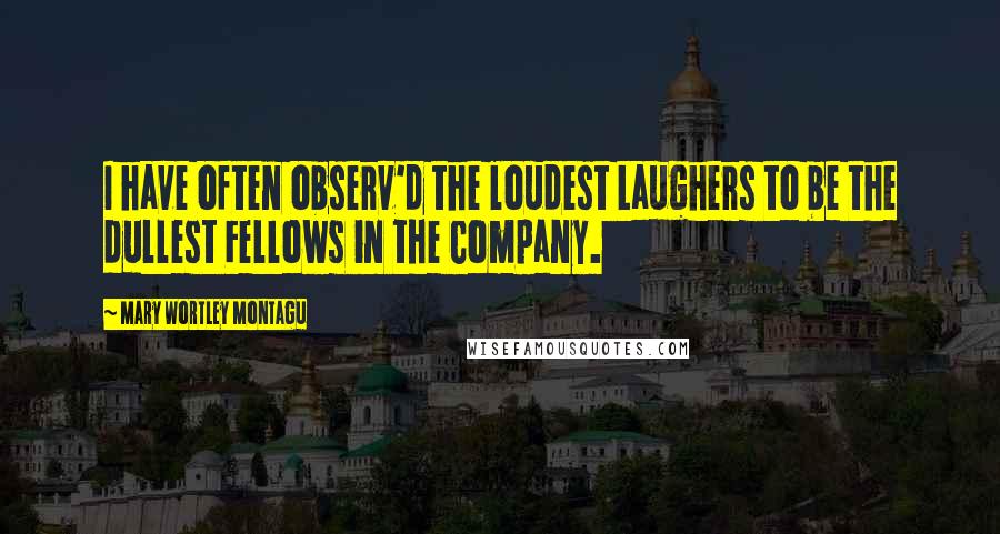 Mary Wortley Montagu Quotes: I have often observ'd the loudest Laughers to be the dullest Fellows in the Company.