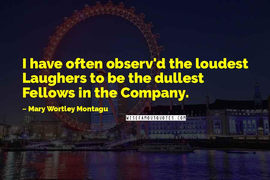 Mary Wortley Montagu Quotes: I have often observ'd the loudest Laughers to be the dullest Fellows in the Company.