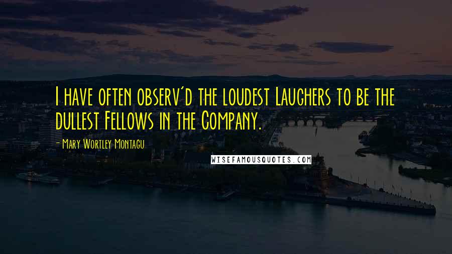 Mary Wortley Montagu Quotes: I have often observ'd the loudest Laughers to be the dullest Fellows in the Company.