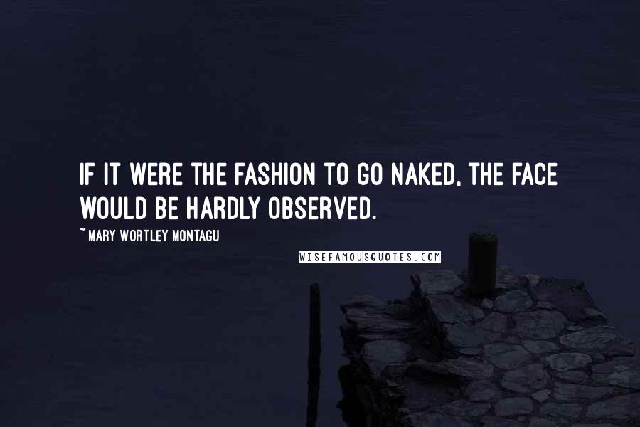 Mary Wortley Montagu Quotes: If it were the fashion to go naked, the face would be hardly observed.