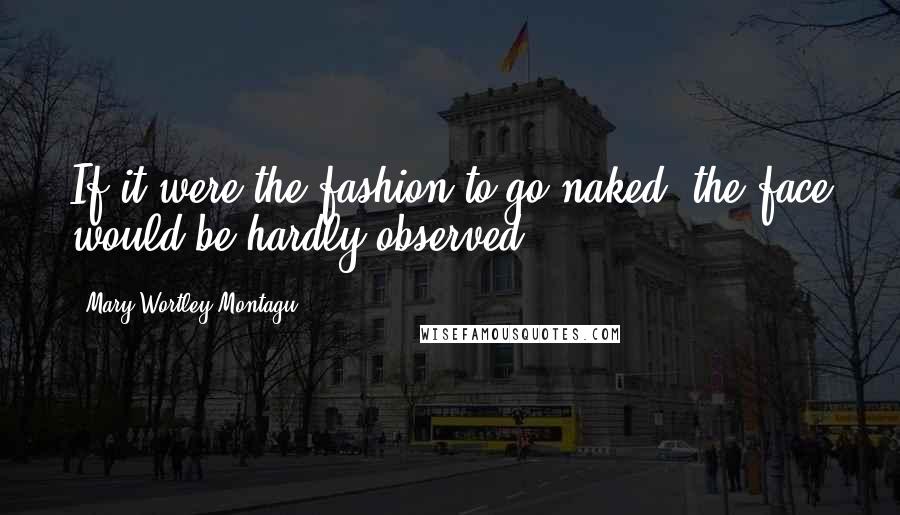 Mary Wortley Montagu Quotes: If it were the fashion to go naked, the face would be hardly observed.