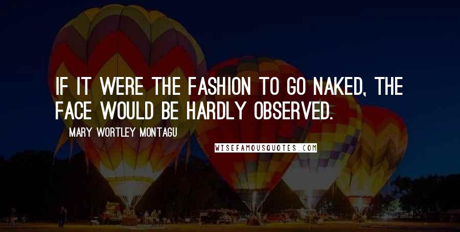 Mary Wortley Montagu Quotes: If it were the fashion to go naked, the face would be hardly observed.
