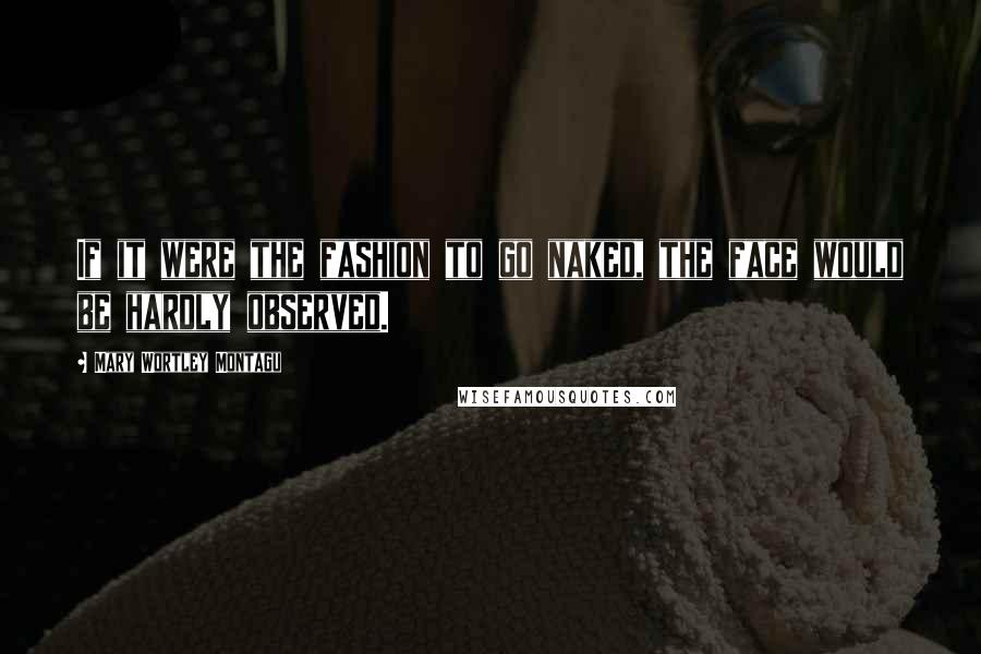 Mary Wortley Montagu Quotes: If it were the fashion to go naked, the face would be hardly observed.