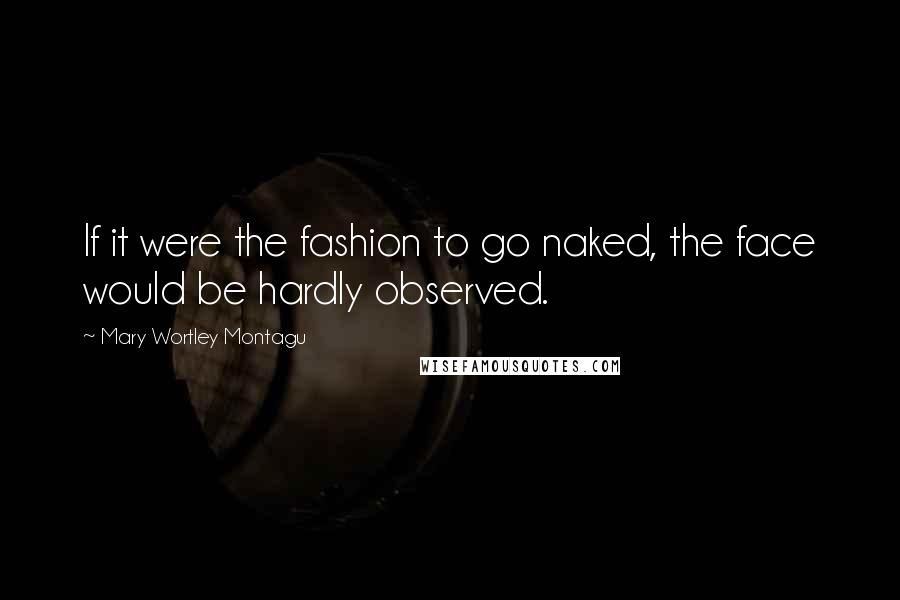 Mary Wortley Montagu Quotes: If it were the fashion to go naked, the face would be hardly observed.