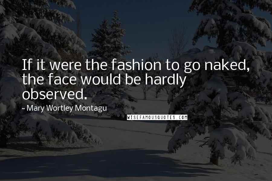 Mary Wortley Montagu Quotes: If it were the fashion to go naked, the face would be hardly observed.