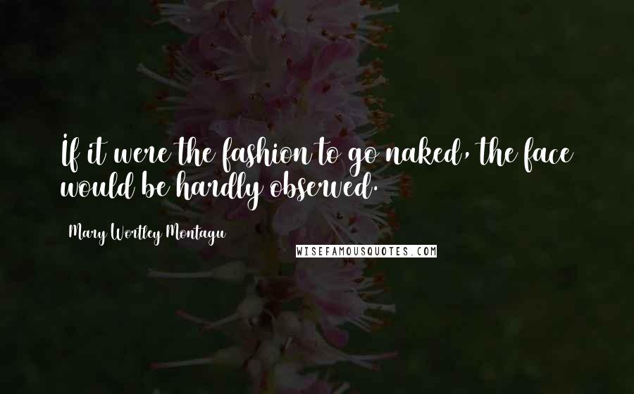 Mary Wortley Montagu Quotes: If it were the fashion to go naked, the face would be hardly observed.
