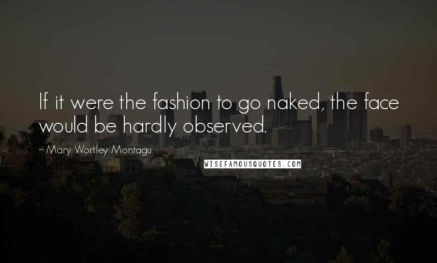 Mary Wortley Montagu Quotes: If it were the fashion to go naked, the face would be hardly observed.