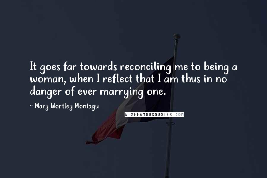 Mary Wortley Montagu Quotes: It goes far towards reconciling me to being a woman, when I reflect that I am thus in no danger of ever marrying one.