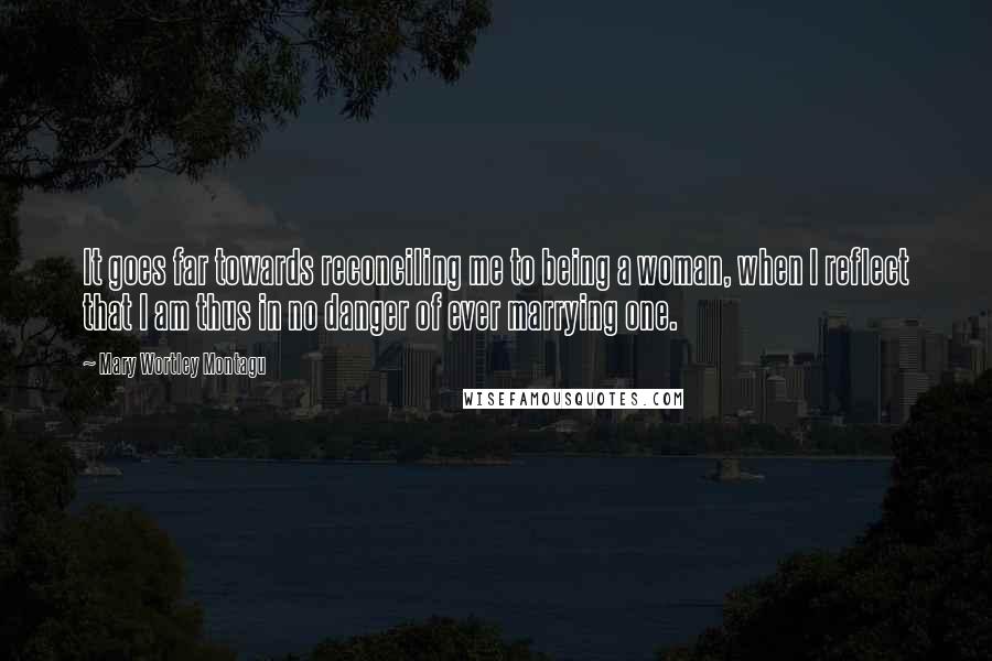 Mary Wortley Montagu Quotes: It goes far towards reconciling me to being a woman, when I reflect that I am thus in no danger of ever marrying one.