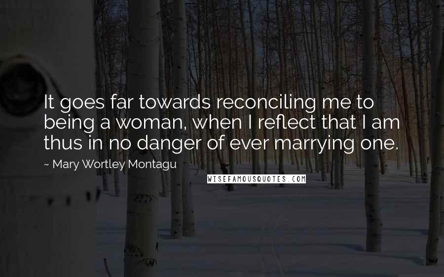 Mary Wortley Montagu Quotes: It goes far towards reconciling me to being a woman, when I reflect that I am thus in no danger of ever marrying one.