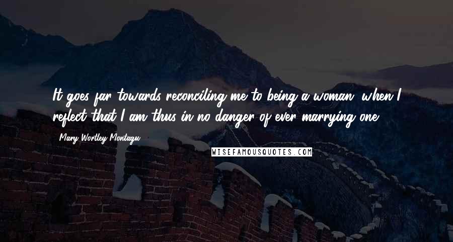 Mary Wortley Montagu Quotes: It goes far towards reconciling me to being a woman, when I reflect that I am thus in no danger of ever marrying one.