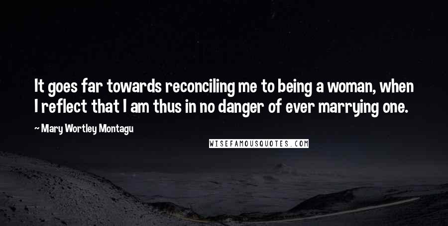 Mary Wortley Montagu Quotes: It goes far towards reconciling me to being a woman, when I reflect that I am thus in no danger of ever marrying one.