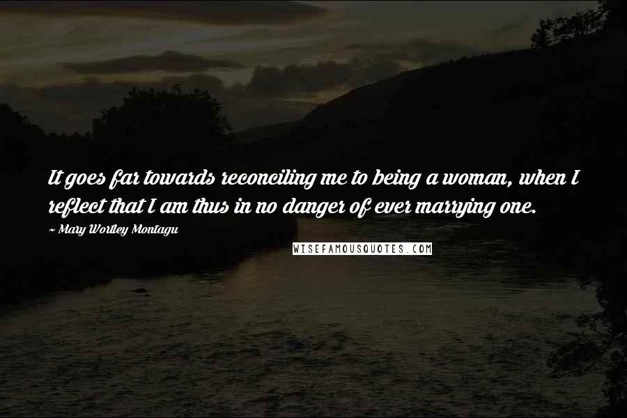 Mary Wortley Montagu Quotes: It goes far towards reconciling me to being a woman, when I reflect that I am thus in no danger of ever marrying one.