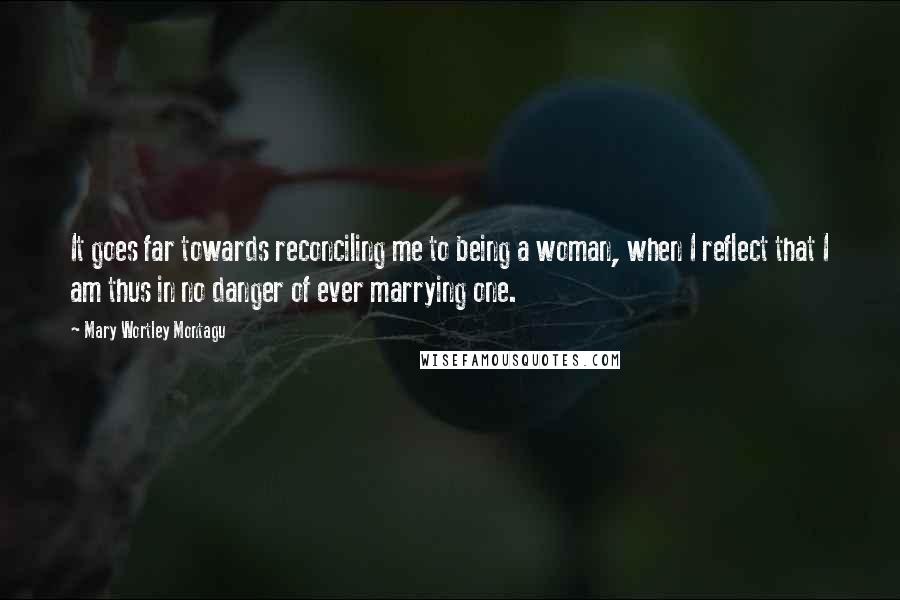 Mary Wortley Montagu Quotes: It goes far towards reconciling me to being a woman, when I reflect that I am thus in no danger of ever marrying one.