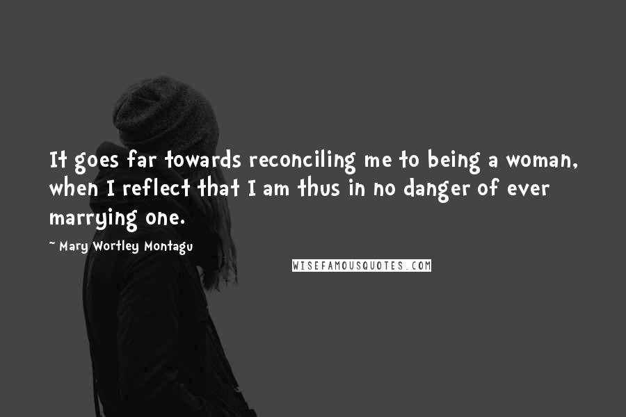 Mary Wortley Montagu Quotes: It goes far towards reconciling me to being a woman, when I reflect that I am thus in no danger of ever marrying one.