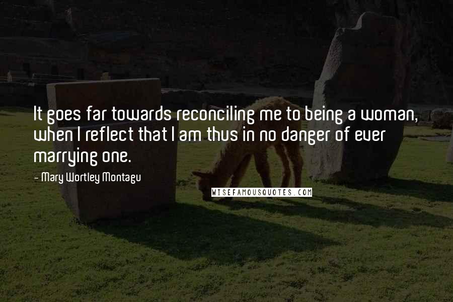 Mary Wortley Montagu Quotes: It goes far towards reconciling me to being a woman, when I reflect that I am thus in no danger of ever marrying one.