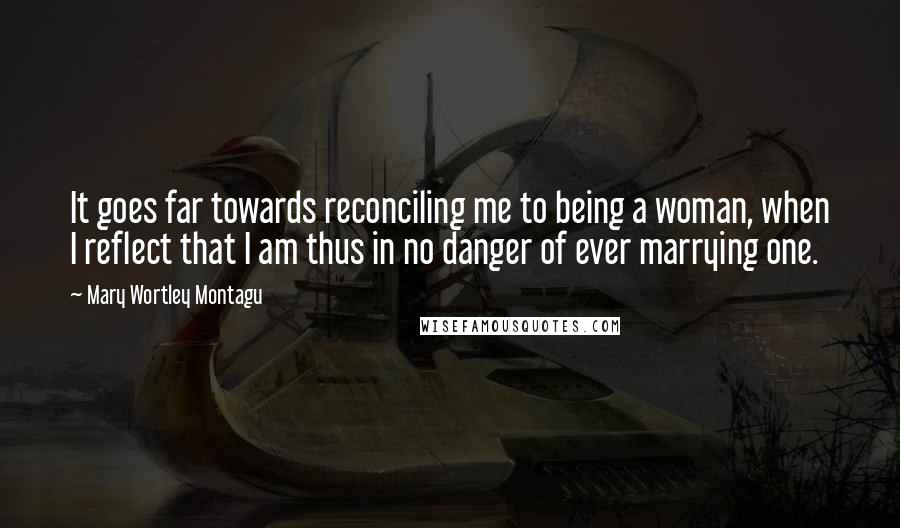 Mary Wortley Montagu Quotes: It goes far towards reconciling me to being a woman, when I reflect that I am thus in no danger of ever marrying one.