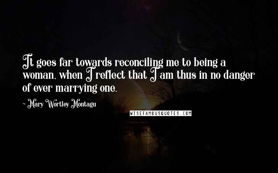 Mary Wortley Montagu Quotes: It goes far towards reconciling me to being a woman, when I reflect that I am thus in no danger of ever marrying one.