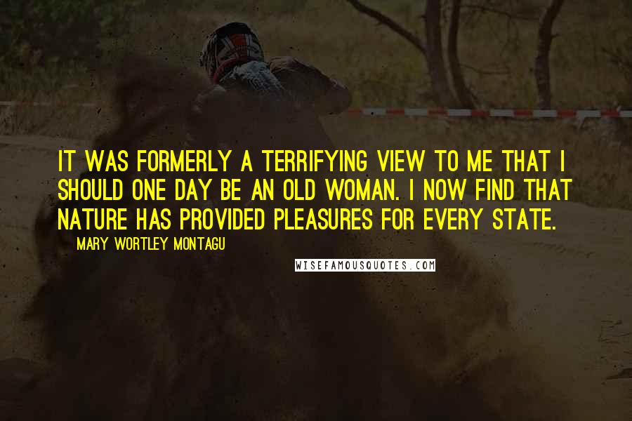 Mary Wortley Montagu Quotes: It was formerly a terrifying view to me that I should one day be an old woman. I now find that Nature has provided pleasures for every state.